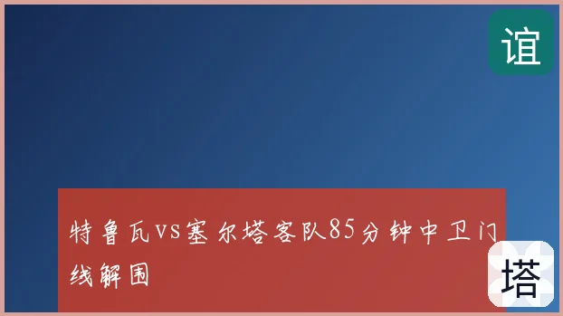 特鲁瓦vs塞尔塔客队85分钟中卫门线解围